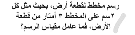رسم مخطط لقطعة أرض، بحيث مثل كل ٢سم على المخطط ٣ أمتار من قطعة الأرض، فما عامل مقياس الرسم؟